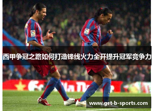 西甲争冠之路如何打造锋线火力全开提升冠军竞争力 西甲争冠之路如何打造锋线火力全开提升冠军竞争力