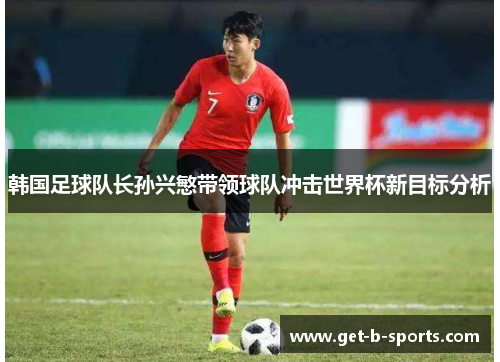 韩国足球队长孙兴慜带领球队冲击世界杯新目标分析 韩国足球队长孙兴慜带领球队冲击世界杯新目标分析