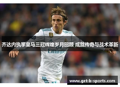 齐达内执掌皇马三冠辉煌岁月回顾 成就传奇与战术革新 齐达内执掌皇马三冠辉煌岁月回顾 成就传奇与战术革新