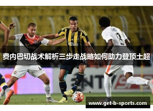 费内巴切战术解析三步走战略如何助力登顶土超 费内巴切战术解析三步走战略如何助力登顶土超