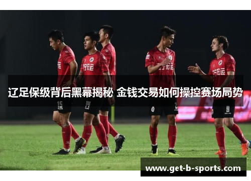 辽足保级背后黑幕揭秘 金钱交易如何操控赛场局势 辽足保级背后黑幕揭秘 金钱交易如何操控赛场局势