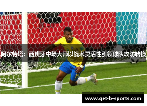 阿尔特塔:西班牙中场大师以战术灵活性引领球队攻防转换 阿尔特塔:西班牙中场大师以战术灵活性引领球队攻防转换