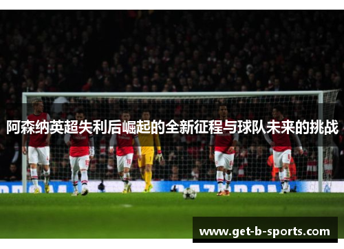 阿森纳英超失利后崛起的全新征程与球队未来的挑战 阿森纳英超失利后崛起的全新征程与球队未来的挑战