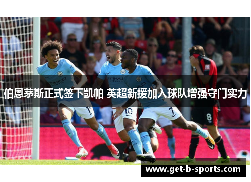 伯恩茅斯正式签下凯帕 英超新援加入球队增强守门实力 伯恩茅斯正式签下凯帕 英超新援加入球队增强守门实力