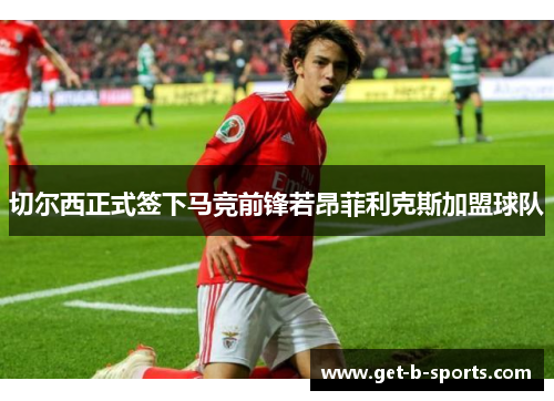 切尔西正式签下马竞前锋若昂菲利克斯加盟球队 切尔西正式签下马竞前锋若昂菲利克斯加盟球队